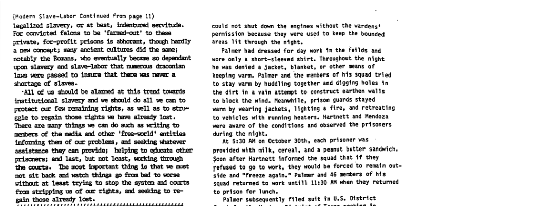 {Mocern Slave-Labor Continued from page 11) legalized slavery, ot at best, indentured servitude. For convicted felons to be *fammed-out’ to these private, for-profit prisons is abhovant, though handly 2 new concept; many ancient cultures did the same; notably the Ronans, who eventually became 5o dependant wpon slavery and slave-labor that mumercus draconian laus were passed to insure that there was never a shortage of slaves. “ALL of us should be alarmed at this trend towards institutional slavery and ve should do all we can to protect our few remaining rishts, 2s wll as to strue sale to regain those Tights we have already lost. There are many things % can do such as writing to menbers of the media and Other ’free-sorld entities informing them of qur problens, and seeking shatever assistance they can provide; helping to ehucate other prisoners; and last, but not lesst, wrking through the courts. The most inportant thing 1o that we must ot sit back and vatch things g0 from bad to worse without at least trying to stop the system and courts from stripping us of cur Tights, and seeking to Te- could not shut down the engines without the wardenst permission because they were used to keep the bounded areas 11t through the night. Paluer had dressed for day work in the feilds and wore only a short-sleeved shirt. Throughout the night he was dented a Jacket, blanket, or other means of keeping warm. Palmer and the mesbers of his squad tried to stay warm by huddling together and digging holes in the dirt 1n a vatn attenpt to construct earthen walls to block the wind. Meanwhile, prison guards stayed warm by wearing jackets, 1ighting & fire, and retreating to vehicles with running heaters, Hartnett and Mendoza were aware of the conditions and observed the prisoners during the night. At 5:30 A4 on October 30th, each prisoner was provided with milk, cereal, and a peanut butter sandwich. Soon after Hartnett inforned the squad that 1f they refused to go to work, they would be forced to remain out- s1de and *freeze again,” Palmer and 46 members of his squad returned to work unti11 11:30 A when they returned to prison for Tunch. alner subsequently filed suit in U. District